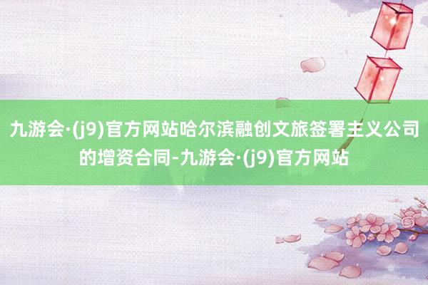 九游会·(j9)官方网站哈尔滨融创文旅签署主义公司的增资合同-九游会·(j9)官方网站