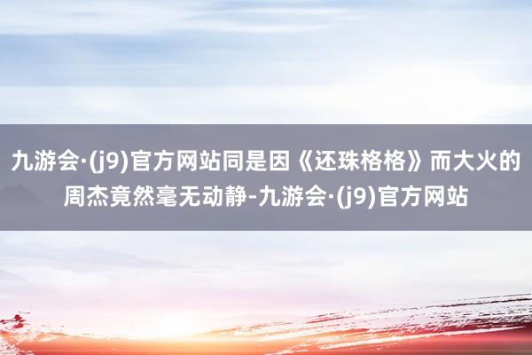 九游会·(j9)官方网站同是因《还珠格格》而大火的周杰竟然毫无动静-九游会·(j9)官方网站