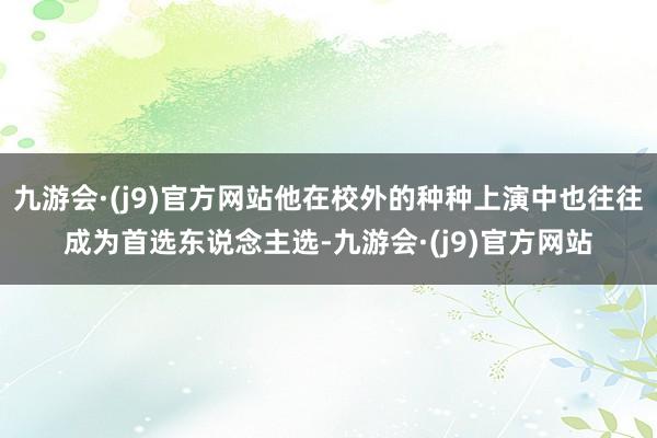 九游会·(j9)官方网站他在校外的种种上演中也往往成为首选东说念主选-九游会·(j9)官方网站