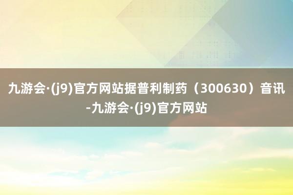 九游会·(j9)官方网站据普利制药（300630）音讯-九游会·(j9)官方网站