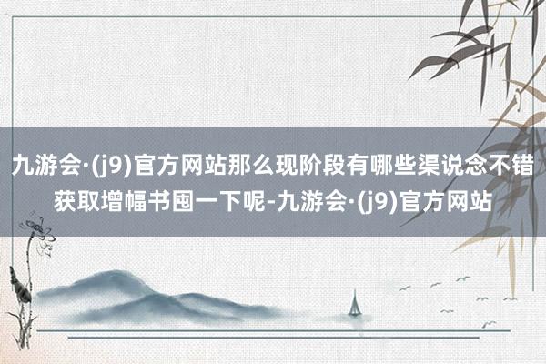 九游会·(j9)官方网站那么现阶段有哪些渠说念不错获取增幅书囤一下呢-九游会·(j9)官方网站