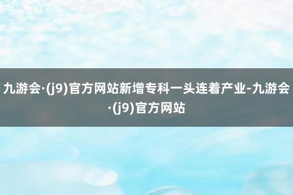 九游会·(j9)官方网站新增专科一头连着产业-九游会·(j9)官方网站