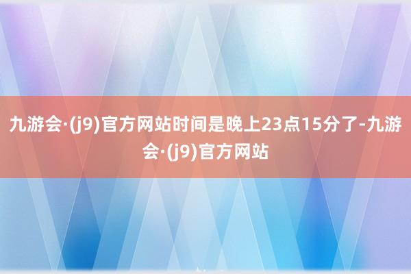 九游会·(j9)官方网站时间是晚上23点15分了-九游会·(j9)官方网站