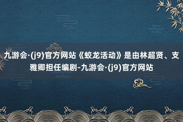 九游会·(j9)官方网站《蛟龙活动》是由林超贤、支雅卿担任编剧-九游会·(j9)官方网站