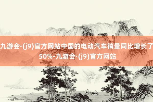 九游会·(j9)官方网站中国的电动汽车销量同比增长了 50%-九游会·(j9)官方网站