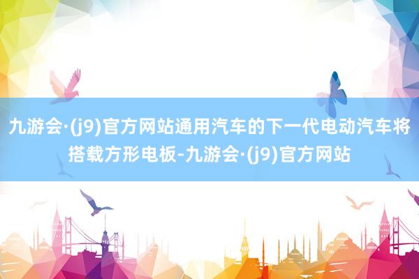 九游会·(j9)官方网站通用汽车的下一代电动汽车将搭载方形电板-九游会·(j9)官方网站