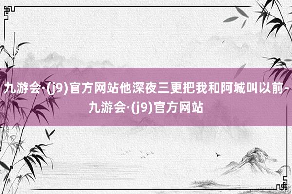 九游会·(j9)官方网站他深夜三更把我和阿城叫以前-九游会·(j9)官方网站