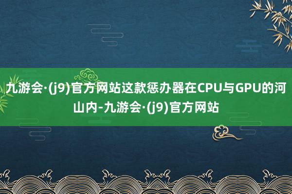 九游会·(j9)官方网站这款惩办器在CPU与GPU的河山内-九游会·(j9)官方网站