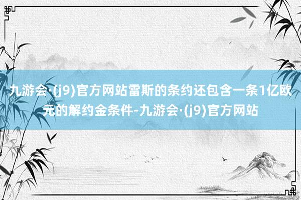 九游会·(j9)官方网站雷斯的条约还包含一条1亿欧元的解约金条件-九游会·(j9)官方网站