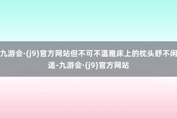 九游会·(j9)官方网站但不可不温雅床上的枕头舒不闲适-九游会·(j9)官方网站