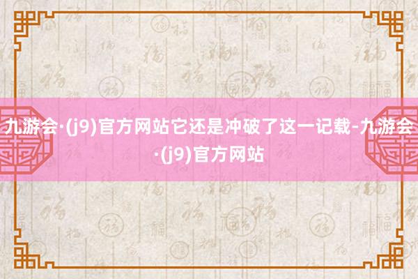 九游会·(j9)官方网站它还是冲破了这一记载-九游会·(j9)官方网站