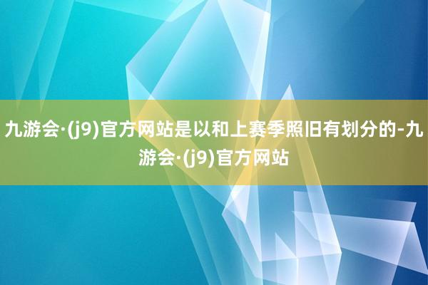 九游会·(j9)官方网站是以和上赛季照旧有划分的-九游会·(j9)官方网站