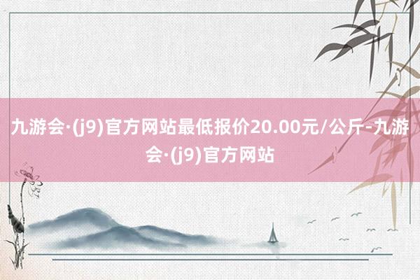 九游会·(j9)官方网站最低报价20.00元/公斤-九游会·(j9)官方网站