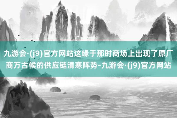 九游会·(j9)官方网站这缘于那时商场上出现了原厂商万古候的供应链清寒阵势-九游会·(j9)官方网站