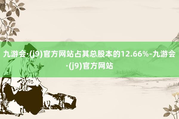 九游会·(j9)官方网站占其总股本的12.66%-九游会·(j9)官方网站