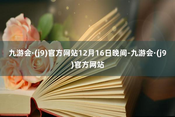 九游会·(j9)官方网站　　12月16日晚间-九游会·(j9)官方网站