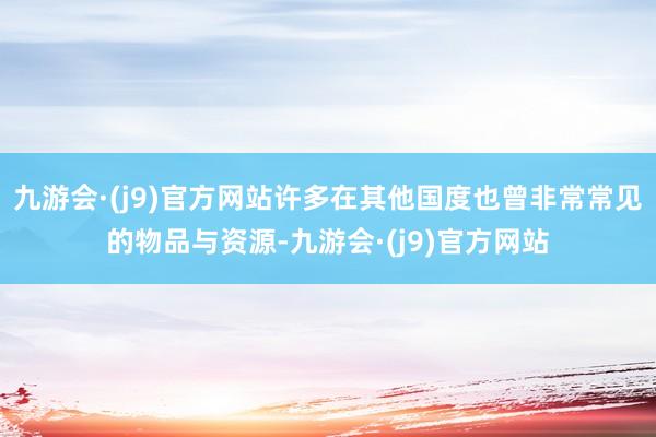 九游会·(j9)官方网站许多在其他国度也曾非常常见的物品与资源-九游会·(j9)官方网站