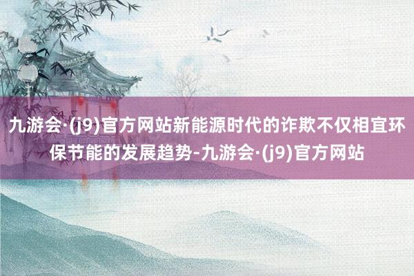 九游会·(j9)官方网站新能源时代的诈欺不仅相宜环保节能的发展趋势-九游会·(j9)官方网站