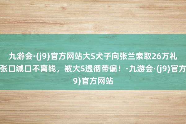 九游会·(j9)官方网站大S犬子向张兰索取26万礼物，张口缄口不离钱，被大S透彻带偏！-九游会·(j9)官方网站