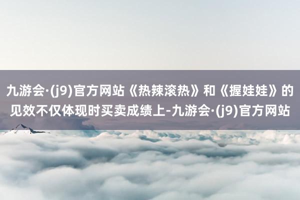 九游会·(j9)官方网站《热辣滚热》和《握娃娃》的见效不仅体现时买卖成绩上-九游会·(j9)官方网站