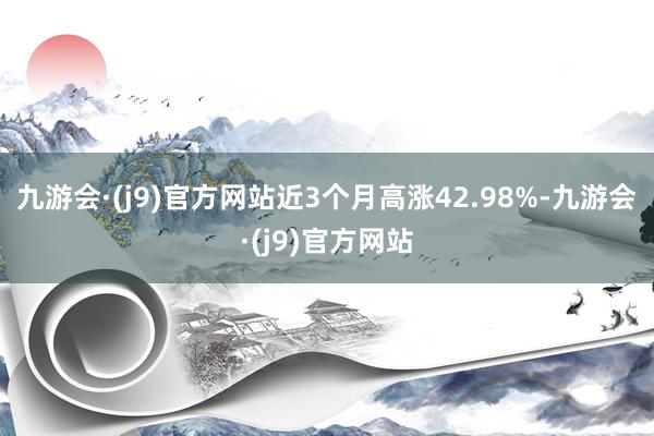 九游会·(j9)官方网站近3个月高涨42.98%-九游会·(j9)官方网站