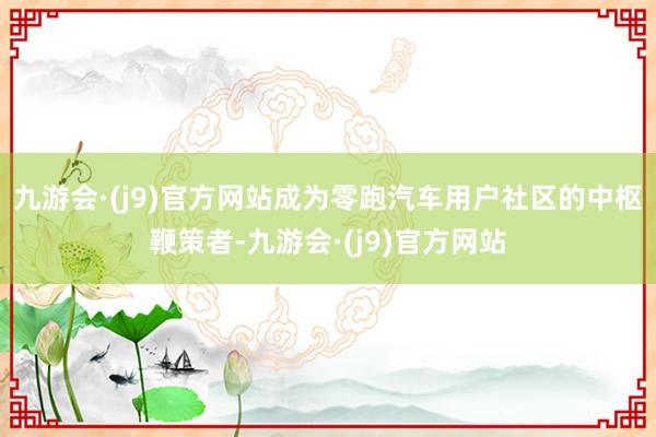 九游会·(j9)官方网站成为零跑汽车用户社区的中枢鞭策者-九游会·(j9)官方网站