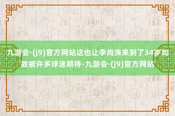 九游会·(j9)官方网站这也让李尚洙来到了34岁如故被许多球迷期待-九游会·(j9)官方网站