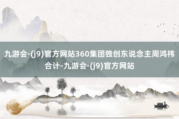 九游会·(j9)官方网站　　360集团独创东说念主周鸿祎合计-九游会·(j9)官方网站