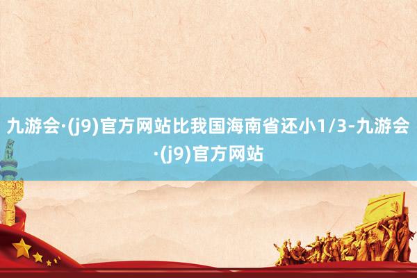 九游会·(j9)官方网站比我国海南省还小1/3-九游会·(j9)官方网站