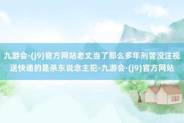 九游会·(j9)官方网站老丈当了那么多年刑警没注视送快递的是杀东说念主犯-九游会·(j9)官方网站