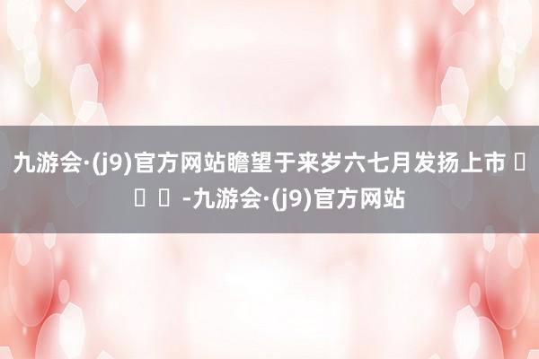 九游会·(j9)官方网站瞻望于来岁六七月发扬上市 ​​​-九游会·(j9)官方网站