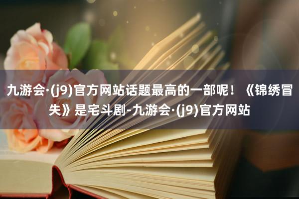 九游会·(j9)官方网站话题最高的一部呢！《锦绣冒失》是宅斗剧-九游会·(j9)官方网站