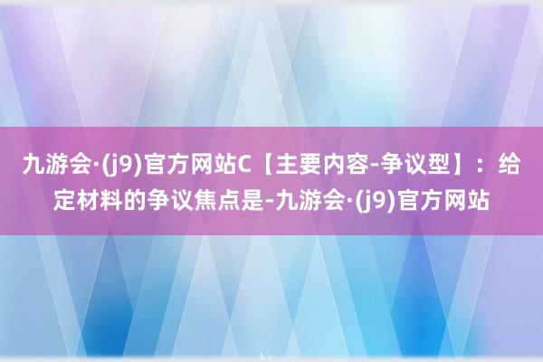 九游会·(j9)官方网站C【主要内容-争议型】：给定材料的争议焦点是-九游会·(j9)官方网站