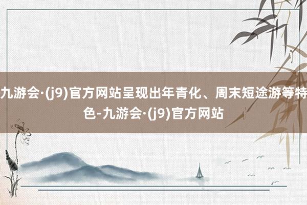 九游会·(j9)官方网站呈现出年青化、周末短途游等特色-九游会·(j9)官方网站