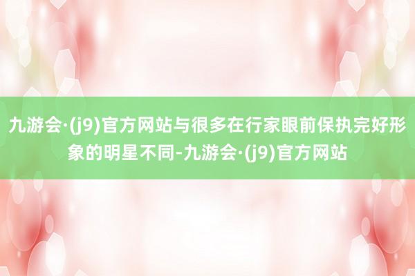 九游会·(j9)官方网站与很多在行家眼前保执完好形象的明星不同-九游会·(j9)官方网站