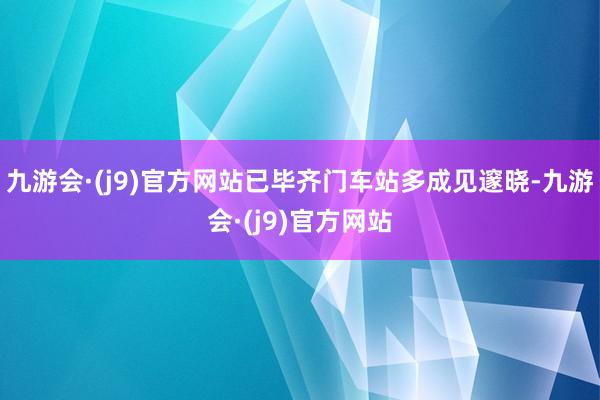 九游会·(j9)官方网站已毕齐门车站多成见邃晓-九游会·(j9)官方网站