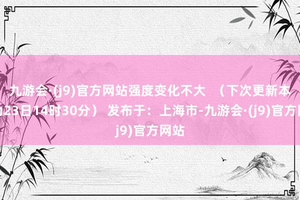 九游会·(j9)官方网站强度变化不大  （下次更新本领为23日14时30分） 发布于：上海市-九游会·(j9)官方网站