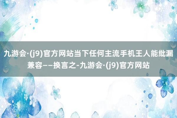 九游会·(j9)官方网站当下任何主流手机王人能纰漏兼容——换言之-九游会·(j9)官方网站