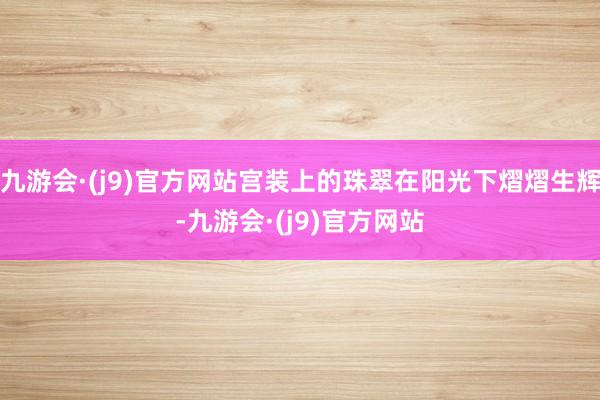 九游会·(j9)官方网站宫装上的珠翠在阳光下熠熠生辉-九游会·(j9)官方网站