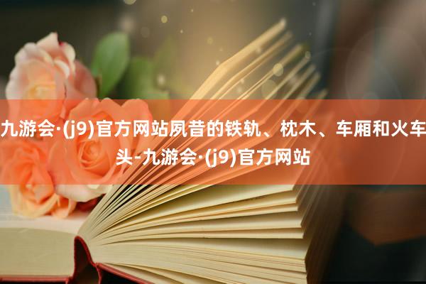 九游会·(j9)官方网站夙昔的铁轨、枕木、车厢和火车头-九游会·(j9)官方网站