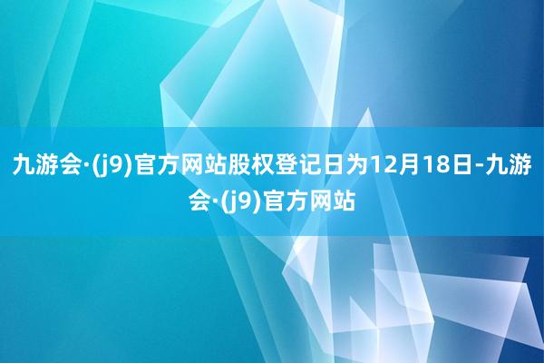 九游会·(j9)官方网站股权登记日为12月18日-九游会·(j9)官方网站