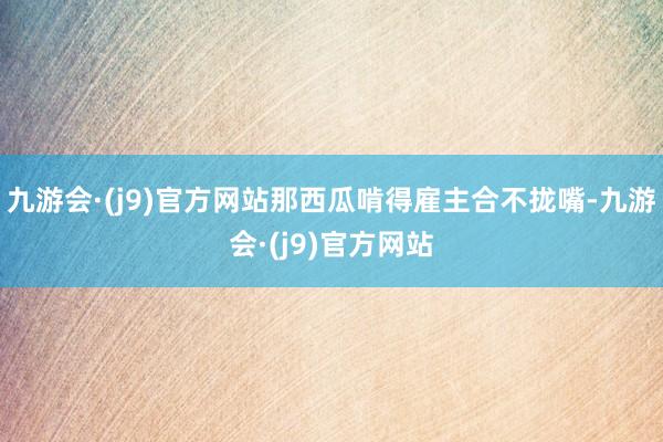 九游会·(j9)官方网站那西瓜啃得雇主合不拢嘴-九游会·(j9)官方网站