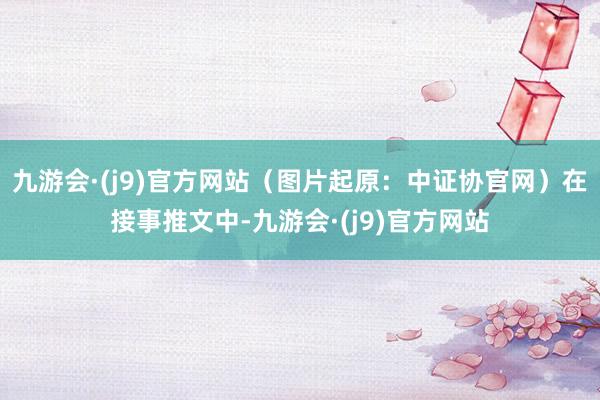 九游会·(j9)官方网站（图片起原：中证协官网）在接事推文中-九游会·(j9)官方网站