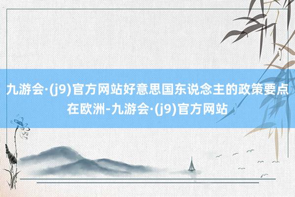 九游会·(j9)官方网站好意思国东说念主的政策要点在欧洲-九游会·(j9)官方网站