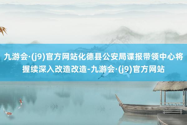 九游会·(j9)官方网站化德县公安局谍报带领中心将握续深入改造改造-九游会·(j9)官方网站