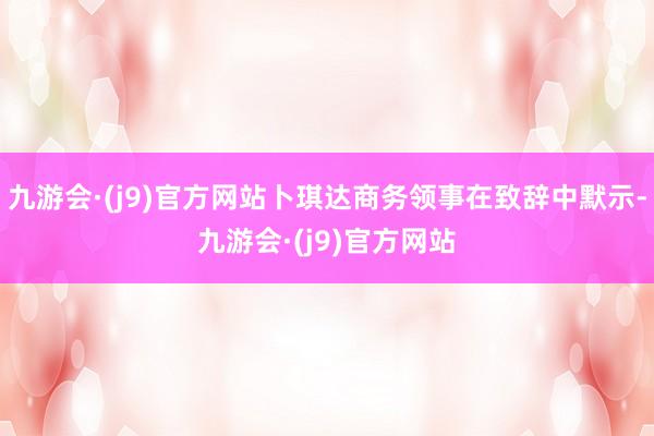 九游会·(j9)官方网站卜琪达商务领事在致辞中默示-九游会·(j9)官方网站