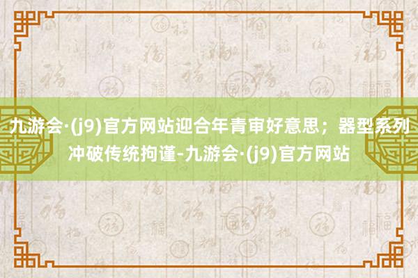 九游会·(j9)官方网站迎合年青审好意思；器型系列冲破传统拘谨-九游会·(j9)官方网站