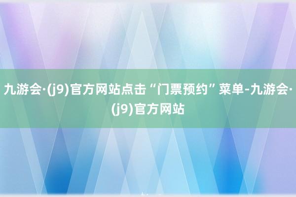 九游会·(j9)官方网站点击“门票预约”菜单-九游会·(j9)官方网站