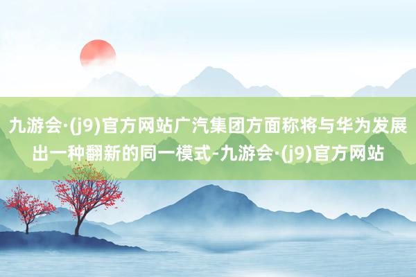 九游会·(j9)官方网站广汽集团方面称将与华为发展出一种翻新的同一模式-九游会·(j9)官方网站