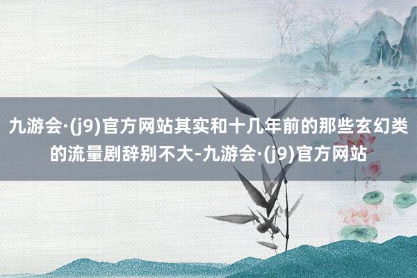 九游会·(j9)官方网站其实和十几年前的那些玄幻类的流量剧辞别不大-九游会·(j9)官方网站